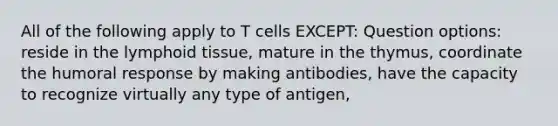 All of the following apply to T cells EXCEPT: Question options: reside in the lymphoid tissue, mature in the thymus, coordinate the humoral response by making antibodies, have the capacity to recognize virtually any type of antigen,