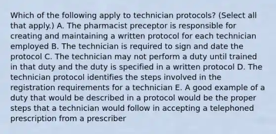 Which of the following apply to technician protocols? (Select all that apply.) A. The pharmacist preceptor is responsible for creating and maintaining a written protocol for each technician employed B. The technician is required to sign and date the protocol C. The technician may not perform a duty until trained in that duty and the duty is specified in a written protocol D. The technician protocol identifies the steps involved in the registration requirements for a technician E. A good example of a duty that would be described in a protocol would be the proper steps that a technician would follow in accepting a telephoned prescription from a prescriber