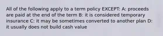 All of the following apply to a term policy EXCEPT: A: proceeds are paid at the end of the term B: it is considered temporary insurance C: it may be sometimes converted to another plan D: it usually does not build cash value