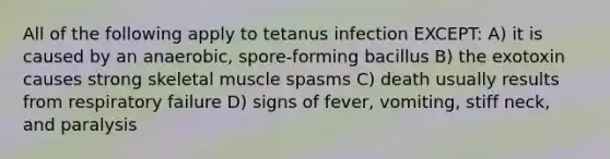 All of the following apply to tetanus infection EXCEPT: A) it is caused by an anaerobic, spore-forming bacillus B) the exotoxin causes strong skeletal muscle spasms C) death usually results from respiratory failure D) signs of fever, vomiting, stiff neck, and paralysis