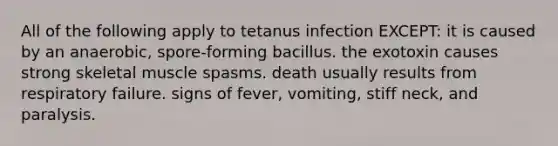 All of the following apply to tetanus infection EXCEPT: it is caused by an anaerobic, spore-forming bacillus. the exotoxin causes strong skeletal muscle spasms. death usually results from respiratory failure. signs of fever, vomiting, stiff neck, and paralysis.