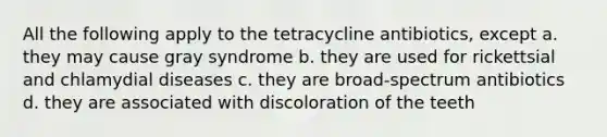 All the following apply to the tetracycline antibiotics, except a. they may cause gray syndrome b. they are used for rickettsial and chlamydial diseases c. they are broad-spectrum antibiotics d. they are associated with discoloration of the teeth