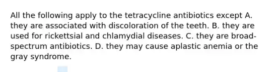 All the following apply to the tetracycline antibiotics except A. they are associated with discoloration of the teeth. B. they are used for rickettsial and chlamydial diseases. C. they are broad-spectrum antibiotics. D. they may cause aplastic anemia or the gray syndrome.