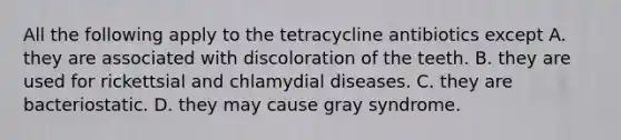 All the following apply to the tetracycline antibiotics except A. they are associated with discoloration of the teeth. B. they are used for rickettsial and chlamydial diseases. C. they are bacteriostatic. D. they may cause gray syndrome.