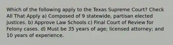 Which of the following apply to the Texas Supreme Court? Check All That Apply a) Composed of 9 statewide, partisan elected justices. b) Approve Law Schools c) Final Court of Review for Felony cases. d) Must be 35 years of age; licensed attorney; and 10 years of experience.