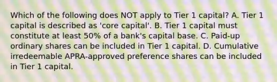 Which of the following does NOT apply to Tier 1 capital? A. Tier 1 capital is described as 'core capital'. B. Tier 1 capital must constitute at least 50% of a bank's capital base. C. Paid-up ordinary shares can be included in Tier 1 capital. D. Cumulative irredeemable APRA-approved preference shares can be included in Tier 1 capital.