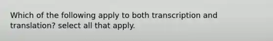 Which of the following apply to both transcription and translation? select all that apply.