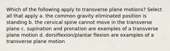 Which of the following apply to transverse plane motions? Select all that apply a. the common gravity eliminated position is standing b. the cervical spine cannot move in the transverse plane c. supination and pronation are examples of a transverse plane motion d. dorsiflexion/plantar flexion are examples of a transverse plane motion