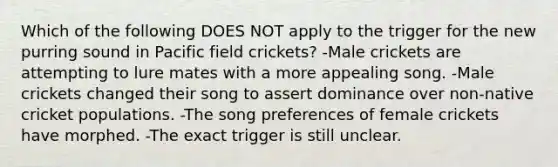 Which of the following DOES NOT apply to the trigger for the new purring sound in Pacific field crickets? -Male crickets are attempting to lure mates with a more appealing song. -Male crickets changed their song to assert dominance over non-native cricket populations. -The song preferences of female crickets have morphed. -The exact trigger is still unclear.