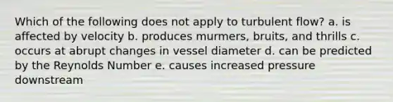 Which of the following does not apply to turbulent flow? a. is affected by velocity b. produces murmers, bruits, and thrills c. occurs at abrupt changes in vessel diameter d. can be predicted by the Reynolds Number e. causes increased pressure downstream