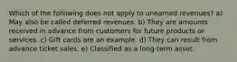 Which of the following does not apply to unearned revenues? a) May also be called deferred revenues. b) They are amounts received in advance from customers for future products or services. c) Gift cards are an example. d) They can result from advance ticket sales. e) Classified as a long-term asset.