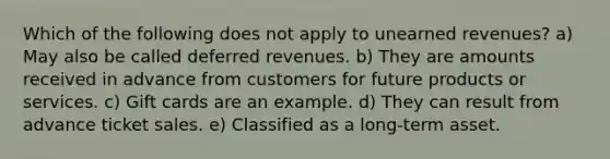 Which of the following does not apply to unearned revenues? a) May also be called deferred revenues. b) They are amounts received in advance from customers for future products or services. c) Gift cards are an example. d) They can result from advance ticket sales. e) Classified as a long-term asset.