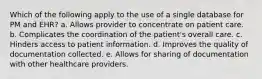 Which of the following apply to the use of a single database for PM and EHR? a. Allows provider to concentrate on patient care. b. Complicates the coordination of the patient's overall care. c. Hinders access to patient information. d. Improves the quality of documentation collected. e. Allows for sharing of documentation with other healthcare providers.