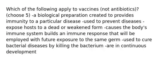 Which of the following apply to vaccines (not antibiotics)? (choose 5) -a biological preparation created to provides immunity to a particular disease -used to prevent diseases -expose hosts to a dead or weakened form -causes the body's immune system builds an immune response that will be employed with future exposure to the same germ -used to cure bacterial diseases by killing the bacterium -are in continuous development