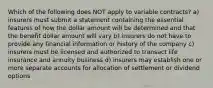 Which of the following does NOT apply to variable contracts? a) insurers must submit a statement containing the essential features of how the dollar amount will be determined and that the benefit dollar amount will vary b) insurers do not have to provide any financial information or history of the company c) insurers must be licensed and authorized to transact life insurance and annuity business d) insurers may establish one or more separate accounts for allocation of settlement or dividend options