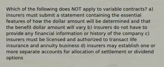 Which of the following does NOT apply to variable contracts? a) insurers must submit a statement containing the essential features of how the dollar amount will be determined and that the benefit dollar amount will vary b) insurers do not have to provide any financial information or history of the company c) insurers must be licensed and authorized to transact life insurance and annuity business d) insurers may establish one or more separate accounts for allocation of settlement or dividend options