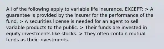 All of the following apply to variable life insurance, EXCEPT: > A guarantee is provided by the insurer for the performance of the fund. > A securities license is needed for an agent to sell variable products to the public. > Their funds are invested in equity investments like stocks. > They often contain mutual funds as their investments.