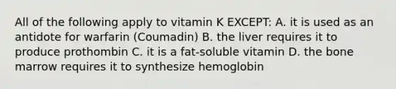 All of the following apply to vitamin K EXCEPT: A. it is used as an antidote for warfarin (Coumadin) B. the liver requires it to produce prothombin C. it is a fat-soluble vitamin D. the bone marrow requires it to synthesize hemoglobin