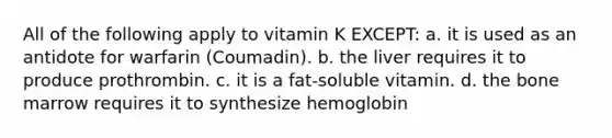 All of the following apply to vitamin K EXCEPT: a. it is used as an antidote for warfarin (Coumadin). b. the liver requires it to produce prothrombin. c. it is a fat-soluble vitamin. d. the bone marrow requires it to synthesize hemoglobin