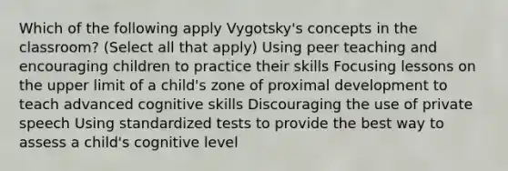 Which of the following apply Vygotsky's concepts in the classroom? (Select all that apply) Using peer teaching and encouraging children to practice their skills Focusing lessons on the upper limit of a child's zone of proximal development to teach advanced cognitive skills Discouraging the use of private speech Using standardized tests to provide the best way to assess a child's cognitive level