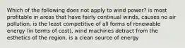 Which of the following does not apply to wind power? is most profitable in areas that have fairly continual winds, causes no air pollution, is the least competitive of all forms of renewable energy (in terms of cost), wind machines detract from the esthetics of the region, is a clean source of energy