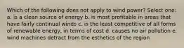 Which of the following does not apply to wind power? Select one: a. is a clean source of energy b. is most profitable in areas that have fairly continual winds c. is the least competitive of all forms of renewable energy, in terms of cost d. causes no air pollution e. wind machines detract from the esthetics of the region