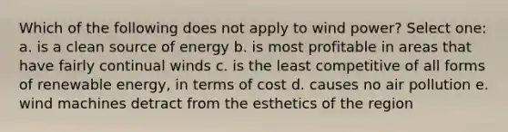 Which of the following does not apply to wind power? Select one: a. is a clean source of energy b. is most profitable in areas that have fairly continual winds c. is the least competitive of all forms of renewable energy, in terms of cost d. causes no air pollution e. wind machines detract from the esthetics of the region