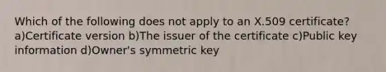 Which of the following does not apply to an X.509 certificate? a)Certificate version b)The issuer of the certificate c)Public key information d)Owner's symmetric key