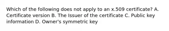 Which of the following does not apply to an x.509 certificate? A. Certificate version B. The Issuer of the certificate C. Public key information D. Owner's symmetric key