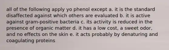 all of the following apply yo phenol except a. it is the standard disaffected against which others are evaluated b. it is active against gram-positive bacteria c. its activity is reduced in the presence of organic matter d. it has a low cost, a sweet odor, and no effects on the skin e. it acts probably by denaturing and coagulating proteins