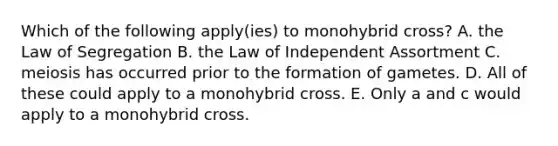 Which of the following apply(ies) to monohybrid cross? A. the Law of Segregation B. the Law of Independent Assortment C. meiosis has occurred prior to the formation of gametes. D. All of these could apply to a monohybrid cross. E. Only a and c would apply to a monohybrid cross.