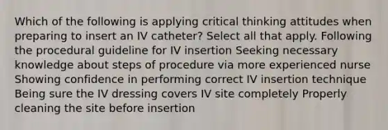 Which of the following is applying critical thinking attitudes when preparing to insert an IV catheter? Select all that apply. Following the procedural guideline for IV insertion Seeking necessary knowledge about steps of procedure via more experienced nurse Showing confidence in performing correct IV insertion technique Being sure the IV dressing covers IV site completely Properly cleaning the site before insertion