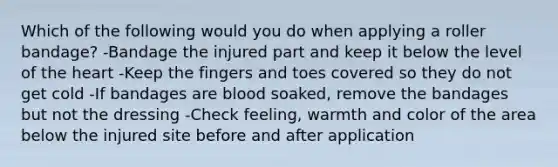 Which of the following would you do when applying a roller bandage? -Bandage the injured part and keep it below the level of <a href='https://www.questionai.com/knowledge/kya8ocqc6o-the-heart' class='anchor-knowledge'>the heart</a> -Keep the fingers and toes covered so they do not get cold -If bandages are blood soaked, remove the bandages but not the dressing -Check feeling, warmth and color of the area below the injured site before and after application