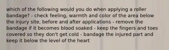 which of the following would you do when applying a roller bandage? - check feeling, warmth and color of the area below the injury site, before and after applications - remove the bandage if it becomes blood soaked - keep the fingers and toes covered so they don't get cold - bandage the injured part and keep it below the level of the heart