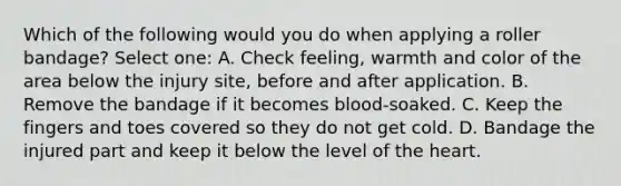 Which of the following would you do when applying a roller bandage? Select one: A. Check feeling, warmth and color of the area below the injury site, before and after application. B. Remove the bandage if it becomes blood-soaked. C. Keep the fingers and toes covered so they do not get cold. D. Bandage the injured part and keep it below the level of the heart.