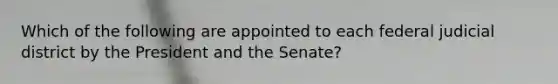 Which of the following are appointed to each federal judicial district by the President and the Senate?