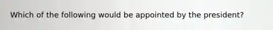 Which of the following would be appointed by the president?