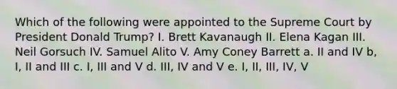 Which of the following were appointed to the Supreme Court by President Donald Trump? I. Brett Kavanaugh II. Elena Kagan III. Neil Gorsuch IV. Samuel Alito V. Amy Coney Barrett a. II and IV b, I, II and III c. I, III and V d. III, IV and V e. I, II, III, IV, V