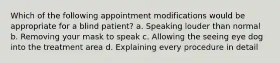 Which of the following appointment modifications would be appropriate for a blind patient? a. Speaking louder than normal b. Removing your mask to speak c. Allowing the seeing eye dog into the treatment area d. Explaining every procedure in detail