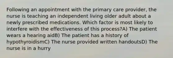 Following an appointment with the primary care provider, the nurse is teaching an independent living older adult about a newly prescribed medications. Which factor is most likely to interfere with the effectiveness of this process?A) The patient wears a hearing aidB) The patient has a history of hypothyroidismC) The nurse provided written handoutsD) The nurse is in a hurry