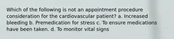 Which of the following is not an appointment procedure consideration for the cardiovascular patient? a. Increased bleeding b. Premedication for stress c. To ensure medications have been taken. d. To monitor vital signs