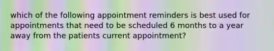 which of the following appointment reminders is best used for appointments that need to be scheduled 6 months to a year away from the patients current appointment?