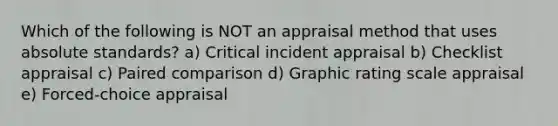 Which of the following is NOT an appraisal method that uses absolute standards? a) Critical incident appraisal b) Checklist appraisal c) Paired comparison d) Graphic rating scale appraisal e) Forced-choice appraisal