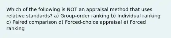 Which of the following is NOT an appraisal method that uses relative standards? a) Group-order ranking b) Individual ranking c) Paired comparison d) Forced-choice appraisal e) Forced ranking