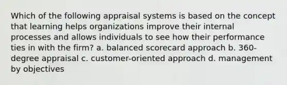 Which of the following appraisal systems is based on the concept that learning helps organizations improve their internal processes and allows individuals to see how their performance ties in with the firm? a. balanced scorecard approach b. 360-degree appraisal c. customer-oriented approach d. management by objectives