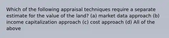 Which of the following appraisal techniques require a separate estimate for the value of the land? (a) market data approach (b) income capitalization approach (c) cost approach (d) All of the above