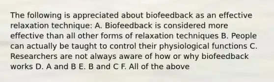 The following is appreciated about biofeedback as an effective relaxation technique: A. Biofeedback is considered more effective than all other forms of relaxation techniques B. People can actually be taught to control their physiological functions C. Researchers are not always aware of how or why biofeedback works D. A and B E. B and C F. All of the above