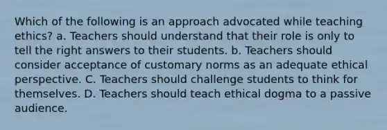 Which of the following is an approach advocated while teaching ethics? a. Teachers should understand that their role is only to tell the right answers to their students. b. Teachers should consider acceptance of customary norms as an adequate ethical perspective. C. Teachers should challenge students to think for themselves. D. Teachers should teach ethical dogma to a passive audience.