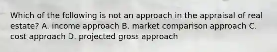 Which of the following is not an approach in the appraisal of real estate? A. income approach B. market comparison approach C. cost approach D. projected gross approach