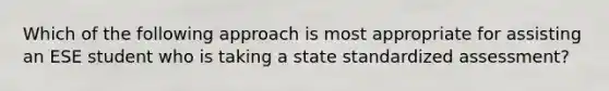 Which of the following approach is most appropriate for assisting an ESE student who is taking a state standardized assessment?